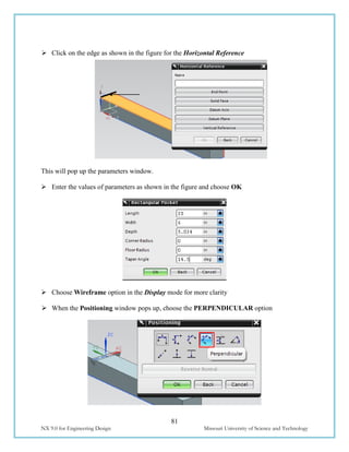 81
NX 9.0 for Engineering Design Missouri University of Science and Technology
 Click on the edge as shown in the figure for the Horizontal Reference
This will pop up the parameters window.
 Enter the values of parameters as shown in the figure and choose OK
 Choose Wireframe option in the Display mode for more clarity
 When the Positioning window pops up, choose the PERPENDICULAR option
 