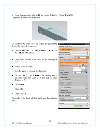 83
NX 9.0 for Engineering Design Missouri University of Science and Technology
 Enter the expression value as 10 and choose OK twice. Choose CANCEL.
The model will now look as follows.
Let us create the instances of the slot as the teeth of the
Rack to be meshed with pinion.
 Choose INSERT → ASSOCIATIVE COPY→
PATTERN FEATURE
 Click select feature. Now click on the rectangular
pocket created.
 Select layout as linear
 Specify vector as positive XC direction
 Choose COUNT AND PITCH in spacing option
and enter value for count as 19 and that for pitch
distance as 9.4
 Choose OK
 Click YES
 Click CANCEL
The model of the Rack will look as the one shown in the
figure.
 