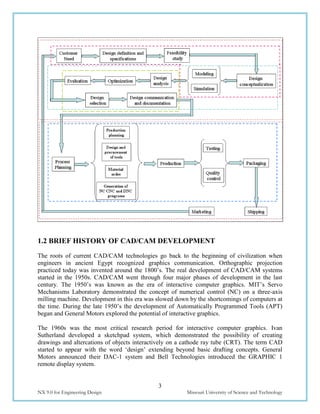 3
NX 9.0 for Engineering Design Missouri University of Science and Technology
1.2 BRIEF HISTORY OF CAD/CAM DEVELOPMENT
The roots of current CAD/CAM technologies go back to the beginning of civilization when
engineers in ancient Egypt recognized graphics communication. Orthographic projection
practiced today was invented around the 1800’s. The real development of CAD/CAM systems
started in the 1950s. CAD/CAM went through four major phases of development in the last
century. The 1950’s was known as the era of interactive computer graphics. MIT’s Servo
Mechanisms Laboratory demonstrated the concept of numerical control (NC) on a three-axis
milling machine. Development in this era was slowed down by the shortcomings of computers at
the time. During the late 1950’s the development of Automatically Programmed Tools (APT)
began and General Motors explored the potential of interactive graphics.
The 1960s was the most critical research period for interactive computer graphics. Ivan
Sutherland developed a sketchpad system, which demonstrated the possibility of creating
drawings and altercations of objects interactively on a cathode ray tube (CRT). The term CAD
started to appear with the word ‘design’ extending beyond basic drafting concepts. General
Motors announced their DAC-1 system and Bell Technologies introduced the GRAPHIC 1
remote display system.
 