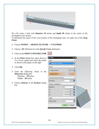 84
NX 9.0 for Engineering Design Missouri University of Science and Technology
We will create a hole with diameter 10 inches and depth 20 inches at the center of the
rectangular cross section.
To determine the center of the cross-section of the rectangular rack, we make use of the Snap
Points
 Choose INSERT → DESIGN FEATURE → CYLINDER
 Choose –XC-Direction to in the Specify Vector dialog box
 Click on the POINT CONSTRUCTOR
 In the Points dialog box select Between
Two Points option and select the points
as shown in the figure on the right.
 Click OK
 Enter the following values in the
Dimension dialog box
Diameter – 10 inches
Height – 20 inches
 Choose Subtract in the Boolean dialog
box.
 