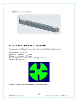 85
NX 9.0 for Engineering Design Missouri University of Science and Technology
 The final model is shown below.
4.4 EXERCISE - MODEL A CIRCULAR BASE
As an exercise, model a circle base as shown below using the following dimensions:
Outer diameter = 120 inches
Distance of 3 small slots = 17 inches
Distance of the large slot = 30 inches
Diameter of the central rod = 4 inches and length = 30 inches
Length of slots may vary.
Top and Front view dimensions are shown in the figure below.
 