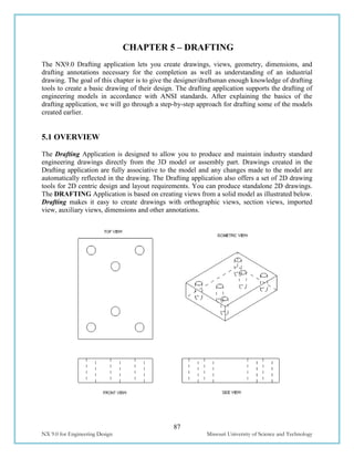 87
NX 9.0 for Engineering Design Missouri University of Science and Technology
CHAPTER 5 – DRAFTING
The NX9.0 Drafting application lets you create drawings, views, geometry, dimensions, and
drafting annotations necessary for the completion as well as understanding of an industrial
drawing. The goal of this chapter is to give the designer/draftsman enough knowledge of drafting
tools to create a basic drawing of their design. The drafting application supports the drafting of
engineering models in accordance with ANSI standards. After explaining the basics of the
drafting application, we will go through a step-by-step approach for drafting some of the models
created earlier.
5.1 OVERVIEW
The Drafting Application is designed to allow you to produce and maintain industry standard
engineering drawings directly from the 3D model or assembly part. Drawings created in the
Drafting application are fully associative to the model and any changes made to the model are
automatically reflected in the drawing. The Drafting application also offers a set of 2D drawing
tools for 2D centric design and layout requirements. You can produce standalone 2D drawings.
The DRAFTING Application is based on creating views from a solid model as illustrated below.
Drafting makes it easy to create drawings with orthographic views, section views, imported
view, auxiliary views, dimensions and other annotations.
 