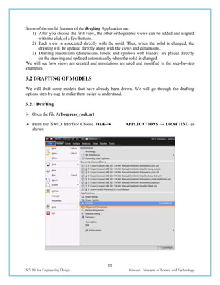 88
NX 9.0 for Engineering Design Missouri University of Science and Technology
Some of the useful features of the Drafting Application are:
1) After you choose the first view, the other orthographic views can be added and aligned
with the click of a few buttons.
2) Each view is associated directly with the solid. Thus, when the solid is changed, the
drawing will be updated directly along with the views and dimensions.
3) Drafting annotations (dimensions, labels, and symbols with leaders) are placed directly
on the drawing and updated automatically when the solid is changed.
We will see how views are created and annotations are used and modified in the step-by-step
examples.
5.2 DRAFTING OF MODELS
We will draft some models that have already been drawn. We will go through the drafting
options step-by-step to make them easier to understand.
5.2.1 Drafting
 Open the file Arborpress_rack.prt
 From the NX9.0 Interface Choose FILE APPLICATIONS → DRAFTING as
shown
 
