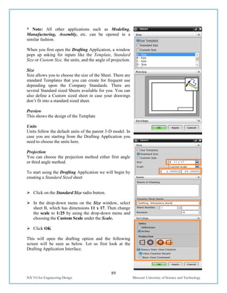 89
NX 9.0 for Engineering Design Missouri University of Science and Technology
* Note: All other applications such as Modeling,
Manufacturing, Assembly, etc. can be opened in a
similar fashion.
When you first open the Drafting Application, a window
pops up asking for inputs like the Template, Standard
Size or Custom Size, the units, and the angle of projection.
Size
Size allows you to choose the size of the Sheet. There are
standard Templates that you can create for frequent use
depending upon the Company Standards. There are
several Standard sized Sheets available for you. You can
also define a Custom sized sheet in case your drawings
don’t fit into a standard sized sheet.
Preview
This shows the design of the Template
Units
Units follow the default units of the parent 3-D model. In
case you are starting from the Drafting Application you
need to choose the units here.
Projection
You can choose the projection method either first angle
or third angle method.
To start using the Drafting Application we will begin by
creating a Standard Sized sheet
 Click on the Standard Size radio button.
 In the drop-down menu on the Size window, select
sheet B, which has dimensions 11 x 17. Then change
the scale to 1:25 by using the drop-down menu and
choosing the Custom Scale under the Scale.
 Click OK
This will open the drafting option and the following
screen will be seen as below. Let us first look at the
Drafting Application Interface.
 