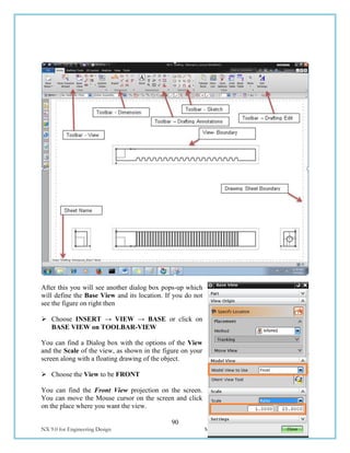 90
NX 9.0 for Engineering Design Missouri University of Science and Technology
After this you will see another dialog box pops-up which
will define the Base View and its location. If you do not
see the figure on right then
 Choose INSERT → VIEW → BASE or click on
BASE VIEW on TOOLBAR-VIEW
You can find a Dialog box with the options of the View
and the Scale of the view, as shown in the figure on your
screen along with a floating drawing of the object.
 Choose the View to be FRONT
You can find the Front View projection on the screen.
You can move the Mouse cursor on the screen and click
on the place where you want the view.
 