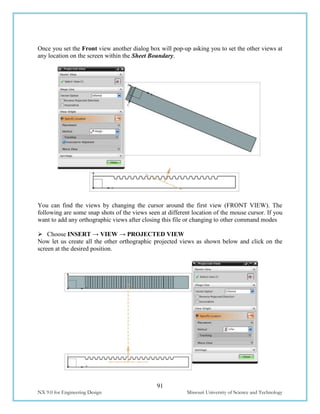 91
NX 9.0 for Engineering Design Missouri University of Science and Technology
Once you set the Front view another dialog box will pop-up asking you to set the other views at
any location on the screen within the Sheet Boundary.
You can find the views by changing the cursor around the first view (FRONT VIEW). The
following are some snap shots of the views seen at different location of the mouse cursor. If you
want to add any orthographic views after closing this file or changing to other command modes
 Choose INSERT → VIEW → PROJECTED VIEW
Now let us create all the other orthographic projected views as shown below and click on the
screen at the desired position.
 