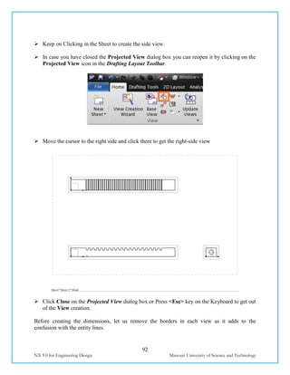 92
NX 9.0 for Engineering Design Missouri University of Science and Technology
 Keep on Clicking in the Sheet to create the side view.
 In case you have closed the Projected View dialog box you can reopen it by clicking on the
Projected View icon in the Drafting Layout Toolbar.
 Move the cursor to the right side and click there to get the right-side view
 Click Close on the Projected View dialog box or Press <Esc> key on the Keyboard to get out
of the View creation.
Before creating the dimensions, let us remove the borders in each view as it adds to the
confusion with the entity lines.
 
