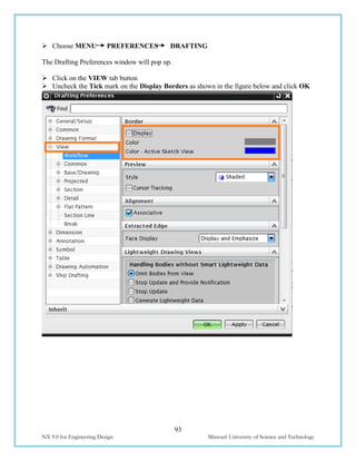 93
NX 9.0 for Engineering Design Missouri University of Science and Technology
 Choose MENU PREFERENCES DRAFTING
The Drafting Preferences window will pop up.
 Click on the VIEW tab button
 Uncheck the Tick mark on the Display Borders as shown in the figure below and click OK
 