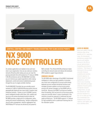 PRODUCT SPEC SHEET
NX 9000 NOC CONTROLLER




  CENTRAL CONTROL AND REMOTE TROUBLESHOOTING FOR 10,000 ACCESS POINTS                                                        LESS IS MORE
                                                                                                                             Motorola’s WiNG 5 WLAN



NX 9000
                                                                                                                             solutions offer all the
                                                                                                                             benefits of 11n—and then
                                                                                                                             some. Our distributed




NOC CONTROLLER
                                                                                                                             architecture extends QoS,
                                                                                                                             security and mobility
                                                                                                                             services to the APs so
                                                                                                                             you get optimal direct
                                                                                                                             forwarding and network
                                                                                                                             resilience. That means no
As wireless applications are needed at more and more           NOC controller. This efficient WLAN architecture makes
                                                                                                                             bottleneck at the wireless
sites in your organization, how can you scale your wireless    controlling the network easier and reduces the hardware
                                                                                                                             controller immense
network efficiently while making sure you can meet the         OPEX needed to support large networks.
                                                                                                                             scalability and wireless
growing demands that will be placed on it? Using our WiNG
5 WLAN architecture and our NX 9000 NOC Controller,            UNIQUE VALUE                                                  network capacity, no
                                                               The NX 9000 takes advantage of the WiNG 5 distributed         latency issues for voice
you can minimize your capital expenditure while making
                                                               intelligence to allow you high scalability. It provides       applications, and no
deployment, control and remote troubleshooting easier
                                                               zero-touch auto configuration for access points being         jitter in your streaming
through the use of a single controller interface.
                                                               deployed accross multiple distributed locations and           video. And with our broad
The NX 9000 NOC Controller lets you centrally control          manages firmware updates via local access points              selection of access points
networks of 1,000 to 10,000 WLAN access points that are        acting as RF domain managers so that WAN traffic is           and flexible network
geographically dispersed over many small or medium sized       minimized. Because the WiNG 5 architecture handles            configurations, you get
enterprise locations. Clusters of up to 24 WiNG 5 access       direct forwarding, QoS and security at the access points,     the network you need
                                                                                                                             with less hardware to
points intelligently handle traffic flows, QoS, mobility and   using one controller doesn’t create a bottleneck in the
                                                                                                                             buy. Let us show you the
security at the remote distributed locations while the         network as would be expected in traditional hub-and-
                                                                                                                             less complicated, less
NX 9000 provides a single point for configuration, policy      spoke architectures. The NX 9000 supports 1+1 failover
                                                                                                                             expensive way to more
setting and remote troubleshooting. Hotspot configuration,     for high availability with no additional licensing fees for
                                                                                                                             capacity, more agility, and
security policy management, statistics aggregation and         the redundant system.
                                                                                                                             more satisfied users.
DHCP/Radius/FTP services are all done by one powerful




                                                                                                                                                  PAGE 1
 