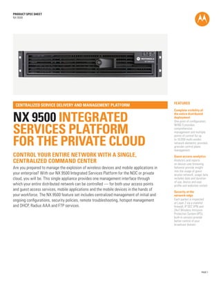 PRODUCT SPEC SHEET
NX 9500




                                                                                          FEATURES
 CENTRALIZED SERVICE DELIVERY AND MANAGEMENT PLATFORM
                                                                                          Complete visibility of


NX 9500 INTEGRATED
                                                                                          the entire distributed
                                                                                          deployment
                                                                                          One point of configuration;


SERVICES PLATFORM
                                                                                          WiNG 5 provides
                                                                                          comprehensive
                                                                                          management and multiple


FOR THE PRIVATE CLOUD
                                                                                          points of control for up
                                                                                          to 10,000 multi-vendor
                                                                                          network elements; provides
                                                                                          granular control plane
                                                                                          management
CONTROL YOUR ENTIRE NETWORK WITH A SINGLE,                                                Guest access analytics
CENTRALIZED COMMAND CENTER                                                                Analytics and reports
                                                                                          on device-user browsing
Are you prepared to manage the explosion of wireless devices and mobile applications in   behavior provide insight
                                                                                          into the usage of guest
your enterprise? With our NX 9500 Integrated Services Platform for the NOC or private     access network; usage data
cloud, you will be. This single appliance provides one management interface through       includes date and duration
                                                                                          of use, device and user
which your entire distributed network can be controlled — for both your access points     profile and websites visited
and guest access services, mobile applications and the mobile devices in the hands of     Security at the
your workforce. The NX 9500 feature set includes centralized management of initial and    network edge
ongoing configurations, security policies, remote troubleshooting, hotspot management     Each packet is inspected
                                                                                          at Layer 2 via a stateful
and DHCP, Radius AAA and FTP services.                                                    firewall, IP SEC VPN and
                                                                                          24x7 Wireless Intrusion
                                                                                          Protection System (IPS);
                                                                                          built-in sensors provide
                                                                                          better control of your
                                                                                          broadcast domain




                                                                                                                 PAGE 1
 