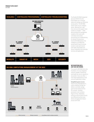 PRODUCT SPEC SHEET
       NX 9500




          SCALABLE                 CENTRALIZED PROVISIONING CENTRALIZED TROUBLESHOOTING                                                                     The flexible NX 9500 Integrated
                                                                                                                                                            Services Platform for the
                                                                                                                                                            Cloud allows you to directly
                                                                   NX 9500 SERVICES
                                                                      PLATFORM                                                                              adopt and manage your Motorola
                                                                                                                                                            access points. The NX 9500
                                                                                                                                                            easily scales as your company
                                                                                                                                                            grows, allowing you to add
                                                                                                                                                            more services and support more
                                                                                                                                                            workers as needed — while
                                                                                                                                                            also providing the management
                                                                                                                                                            simplicity that comes with
                                                                                                                                                            centralized and remote
                                                                                                                                                            provisioning and troubleshooting
                                                                          INTERNET                                                                          of network infrastructure.
                                                                                                                                                            And the NX 9500 delivers the
                                  AP - DOMAIN                                                                     AP - DOMAIN
                                   MANAGER                                                                         MANAGER                                  intelligence your Motorola
                                                                                                                                                            access points need to provide
                                                                                                                                                            workers inside each branch
                                                                                                                                                            with highly dependable and
                                                                                                                                                            secure integrated voice and data
                                                                                                                                                            services and applications.




          MOBILITY                      SMART RF                    MESH                              QOS                                SECURITY

MOTOROLA SOLUTIONS CONFIDENTIAL RESTRICTED
                                                                                                                                                            INTEGRATION INTO
          NX 9500: SIMPLIFYING MANAGEMENT AT THE NOC                                                                                                        ANY SIZE NETWORK
                                                                                                                                                            The powerful NX 9500 forms the
                                                                                                                                                            foundation of a true integrated
                                                                                                                                                            network capable of delivering
                                                                                                                                                            practically any service required to
                                                                                                                                                            any worker in any size office —
                                                                                                                                                            from large headquarters to mid-
                                                                                                               Headquarters Adjacent Building
                                                                                  INTERNET
                                                                                                                                                            size and small branch offices.
                                                                                                                                                            Simplified guest access
                                                                                                                                                            Guest Access Management is
                    NX 95OO                                                                                                                                 vastly simplified through the
                    WLAN Management                                                                                                                         ability to centrally manage
                                                                                                                         Indoor Mesh:
                                                                                                                            AP 7131
                                                                                                                         802.11a/b/g/n
                                                                                                                                                            guest access policies across
                                                                                                                                                            the network, including:
                                                                                                                                                            parameters such as device
                                                                                                                                                            finger printing, onboarding
                                                                                                                                                            (setting up secure guest access)
                                                                                                                                                            and differential access (user,
                                                                                                                                                            device and application based
                                                                                                                                                            access with QoS).


                                                                                                                  Small Offices and Storefronts
                                                                            REMOTE
                                                                           LOCATIONS
                                             AP 650      AP 7131
              Medium Enterprise                                                                      AP 6532                AP 6532               AP 6532



                                      Wired connection      Wireless connection         Long-distance wired or wireless connection
                                                                                                                                                                                          PAGE 3

       MOTOROLA SOLUTIONS CONFIDENTIAL RESTRICTED
 