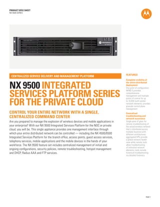 PRODUCT SPEC SHEET
NX 9500 SERIES




                                                                                            Features
 Centralized service delivery and management platform
                                                                                            Complete visibility of


NX 9500 Integrated
                                                                                            the entire distributed
                                                                                            deployment
                                                                                            One point of configuration;


Services Platform SERIES
                                                                                            WiNG 5 provides
                                                                                            comprehensive
                                                                                            management and multiple


For the Private Cloud
                                                                                            points of control for up
                                                                                            to 10,000 multi-vendor
                                                                                            network elements; provides
                                                                                            granular control plane
                                                                                            management
Control your entire network with a single,                                                  Centralized
centralized command center                                                                  troubleshooting and
                                                                                            network assurance
Are you prepared to manage the explosion of wireless devices and mobile applications in     Single pane of glass for
                                                                                            remote troubleshooting of
your enterprise? With our NX 9500 Integrated Services Platform for the NOC or private       the wired/wireless network
cloud, you will be. This single appliance provides one management interface through         that is distributed across
                                                                                            multiple locations with
which your entire distributed network can be controlled — including the NX 4500/6500        different architectures;
Integrated Services Platform for the branch office, access points, guest access services,   aggregated KPIs provide
                                                                                            a global network health
telephony services, mobile applications and the mobile devices in the hands of your         view while remote tools
workforce. The NX 9500 feature set includes centralized management of initial and           allow troubleshooting
                                                                                            of individual network
ongoing configurations, security policies, remote troubleshooting, hotspot management       elements; tools include
and DHCP, Radius AAA and FTP services.                                                      historical troubleshooting
                                                                                            via detailed forensics




                                                                                                                  PAGE 1
 