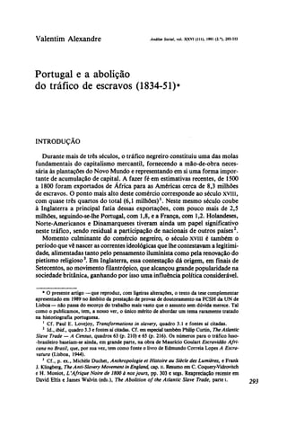 Valentim Alexandre AnáliseSocial,vol. xxvi (111), 1991 (2.°), 293-333
Portugal e a abolição
do tráfico de escravos (1834-51)*
INTRODUÇÃO
Durante mais de três séculos, o tráfico negreiro constituiu uma das molas
fundamentais do capitalismo mercantil, fornecendo a mão-de-obra neces-
sária às plantações do Novo Mundo e representando em si uma forma impor-
tante de acumulação de capital. A fazer fé em estimativas recentes, de 1500
a 1800 foram exportados de África para as Américas cerca de 8,3 milhões
de escravos. O ponto mais alto deste comércio corresponde ao século xviii,
com quase três quartos do total (6,1 milhões)1
. Neste mesmo século coube
à Inglaterra a principal fatia dessas exportações, com pouco mais de 2,5
milhões, seguindo-se-lhe Portugal, com 1,8, e a França, com 1,2. Holandeses,
Norte-Americanos e Dinamarqueses tiveram ainda um papel significativo
neste tráfico, sendo residual a participação de nacionais de outros países2
.
Momento culminante do comércio negreiro, o século xviii é também o
período que vê nascer as correntes ideológicas que lhe contestavam a legitimi-
dade, alimentadas tanto pelo pensamento iluminista como pela renovação do
pietismo religioso3
. Em Inglaterra, essa contestação dá origem, em finais de
Setecentos, ao movimento filantrópico, que alcançou grande popularidade na
sociedade britânica, ganhando por isso uma influência política considerável.
* O presente artigo —que reproduz, com ligeiras alterações, o texto da tese complementar
apresentado em 1989 no âmbito da prestação de provas de doutoramento na FCSH da UN de
Lisboa— não passa do escorço do trabalho mais vasto que o assunto sem dúvida merece. Tal
como o publicamos, tem, a nosso ver, o único mérito de abordar um tema raramente tratado
na historiografia portuguesa.
1
Cf. Paul E. Lovejoy, Transformations in slavery, quadro 3.1 e fontes aí citadas.
2
Id., ibid., quadro 3.3 e fontes aí citadas. Cf. em especial também Philip Curtin, TheAtlantic
Slave Trade — A Census, quadros 63 (p. 210) e 65 (p. 216). Os números para o tráfico luso-
-brasileiro baseiam-se ainda, em grande parte, na obra de Maurício Goulart Escravidão Afri-
cana no Brasil, que, por sua vez, tem como fonte o livro de Edmundo Correia Lopes A Escra-
vatura (Lisboa, 1944).
3
Cf., p. ex., Michèle Duchet, Anthropologie et Histoire au Siècle des Lumières, e Frank
J. Klingberg, The Anti-Slavery Movement in England, cap. li. Resumo em C. Coquery-Vidrovitch
e H. Moniot, L`Afrique Noire de 1800 à nosjours, pp. 303 e segs. Reapreciação recente em
David Eltis e James Walvin (eds.), The Abolition of the Atlantic Slave Trade; parte i. 293
 