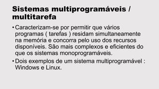 Sistemas multiprogramáveis / 
multitarefa 
• Caracterizam-se por permitir que vários 
programas ( tarefas ) residam simultaneamente 
na memória e concorra pelo uso dos recursos 
disponíveis. São mais complexos e eficientes do 
que os sistemas monoprogramáveis. 
• Dois exemplos de um sistema multiprogramável : 
Windows e Linux. 
