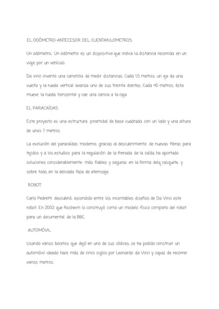 .EL ODÓMETRO-ANTECESOR DEL CUENTAKILOMETROS
Un odómetro,. Un odómetro es un dispositivo que indica la distancia recorrida en un
viaje por un vehículo.
Da vinci invento una carretilla de medir distancias. Cada 1,5 metros, un eje da una
vuelta y la rueda vertical avanza uno de sus treinta dientes. Cada 45 metros, ésta
mueve la rueda horizontal y cae una canica a la caja.
EL PARACAÍDAS
Este proyecto es una estructura piramidal de base cuadrada con un lado y una altura
de unos 7 metros.
La evolución del paracaídas moderno, gracias al descubrimiento de nuevas fibras para
tejidos y a los estudios para la regulación de la frenada de la caída, ha aportado
soluciones considerablemente más fiables y seguras en la forma delq casquete, y
sobre todo, en la delicada fase de aterrizaje.
ROBOT
Carlo Pedretti descubrió, escondido entre los incontables diseños de Da Vinci este
robot. En 2002 que Rosheim lo construyó como un modelo físico completo del robot
para un documental de la BBC.
AUTOMÓVIL
Usando varios bocetos que dejó en uno de sus códices, se ha podido construir un
automóvil ideado hace más de cinco siglos por Leonardo da Vinci y capaz de recorrer
varios metros.
 