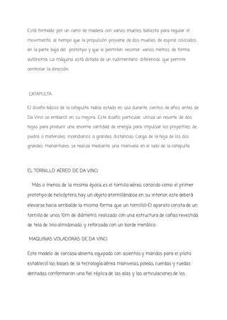 Está formado por un carro de madera con varios muelles ballesta para regular el
movimiento, al tiempo que la propulsión proviene de dos muelles de espiral colocados
en la parte baja del prototipo y que le permiten recorrer varios metros de forma
autónoma. La máquina está dotada de un rudimentario diferencial, que permite
controlar la dirección.
CATAPULTA
El diseño básico de la catapulta había estado en uso durante cientos de años antes de
Da Vinci se embarcó en su mejora. Este diseño particular, utiliza un resorte de dos
hojas para producir una enorme cantidad de energía para impulsar los proyectiles de
piedra o materiales incendiarios a grandes distancias. Carga de la hoja de los dos
grandes manantiales se realiza mediante una manivela en el lado de la catapulta.
EL TORNILLO AEREO DE DA VINCI
Más o menos de la misma época, es el tornillo aéreo, conocido como el primer
prototipo de helicóptero, hay un objeto atornillándose en su interior, este deberá
elevarse hacia arriba(de la misma forma que un tornillo)-El aparato consta de un
tornillo de unos 10m de diámetro, realizado con una estructura de cañas revestida
de tela de lino almidonado, y reforzada con un borde metálico.
MAQUINAS VOLADORAS DE DA VINCI
Este modelo de carcasa abierta, equipado con asientos y mandos para el piloto
estableció las bases de la tecnología aérea. manivelas, poleas, cuerdas y ruedas
dentadas conformaron una fiel réplica de las alas y las articulaciones de los
 