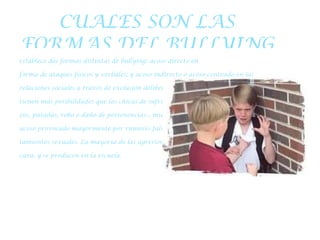 CUALES SON LAS FORMAS DEL BULLYING establece dos formas distintas de bullying: acoso directo en forma de ataques físicos y verbales; y acoso indirecto o acoso centrado en las relaciones sociales a través de exclusión deliberada o el aislamiento. Los chicos tienen más posibilidades que las chicas de sufrir acoso físico –golpeos, puñeta- zos, patadas, robo o daño de pertenencias–, mientras que las chicas sufren un acoso provocado mayormente por rumores falsos y comentarios sobre compor- tamientos sexuales. La mayoría de las agresiones son directas, es decir, cara a cara, y se producen en la escuela. 