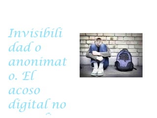 D ESCRIBA COMO SE  AFECTA  A LAS VICTIMAS Invisibilidad o anonimato. El acoso digital no se realiza necesariamente cara a cara ante la víctima. Por tanto, el acosador puede sentirse menos culpable e incluso ignorar o no ser consciente de las consecuencias cau- sados por sus acciones. Sin la respuesta directa de sus actos, pueden haber menos oportunidades para el remordimiento y menos oportunidades para intervenir o solucionar el problema. 6. La fuerza física o el tamaño no afecta. Como consecuencia del anónima- to, los acosadores digitales no tienen que ser más fuertes físicamente que sus víctimas. 7. El acosador no marginal. En el bullying, los acosadores suelen tener malas relaciones con los profesores, mientras que los acosadores digitales pué- den tener buenas relaciones con ellos. 