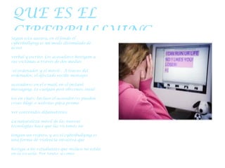 QUE ES EL CIBERBULLYING Según esta autora, en el fondo el cyberbullying es un modo disimulado de acoso verbal y escrito. Los acosadores hostigan a sus víctimas a través de dos medios – el ordenador y el móvil–. A través del ordenador, el afectado recibe mensajes acosadores en el e-mail, en el instant messaging. Le cuelgan post obscenos, insul- tos en chats. Incluso el acosador/es pueden crear blogs o websites para promo- ver contenidos difamatorios. La naturaleza móvil de las nuevas tecnologías hace que las víctimas no tengan un respiro, y así el cyberbullying es una forma de violencia invasiva que hostiga a los estudiantes que incluso no están en la escuela. Por tanto, y como no ocurría en el bullying tradicional, el hogar ya no es un lugar de refugio para la víctima: sigue recibiendo SMS o mails (Slonje y Smith, 2007; Li, 2008; Mason, 2008). 