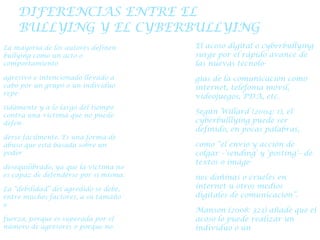 DIFERENCIAS ENTRE EL BULLYING Y EL CYBERBULLYING La mayoría de los autores definen bullying como un acto o comportamiento agresivo e intencionado llevado a cabo por un grupo o un individuo repe- tidamente y a lo largo del tiempo contra una víctima que no puede defen- derse fácilmente. Es una forma de abuso que está basada sobre un poder desequilibrado, ya que la víctima no es capaz de defenderse por sí misma. La “debilidad” del agredido se debe, entre muchos factores, a su tamaño o fuerza, porque es superada por el número de agresores o porque no tiene la suficiente resistencia psicológica El acoso digital o cyberbullying surge por el rápido avance de las nuevas tecnolo- gías de la comunicación como internet, telefonía móvil, videojuegos, PDA, etc. Según Willard (2004: 1), el cyberbulllying puede ser definido, en pocas palabras, como “el envío y acción de colgar –‘sending’ y ‘posting’– de textos o imáge- nes dañinas o crueles en internet u otros medios digitales de comunicación”. Manson (2008: 323) añade que el acoso lo puede realizar un individuo o un grupo de modo deliberado y repetitivo 