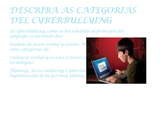 DESCRIBA AS CATEGORIAS DEL CYBERBULLYING El cyberbullying, como se ha señalado al principio del epígrafe, es un modo disi- mulado de acoso verbal y escrito. Willard (2004) identifica siete categorías de violencia verbal y escrita a través de las nuevas tecnologías: Flaming, Acoso online:ng, Cyberstalking, Denigración, Suplantación de la persona, Outing, Exclusión . 