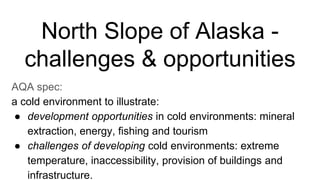 North Slope of Alaska -
challenges & opportunities
AQA spec:
a cold environment to illustrate:
● development opportunities in cold environments: mineral
extraction, energy, fishing and tourism
● challenges of developing cold environments: extreme
temperature, inaccessibility, provision of buildings and
infrastructure.
 
