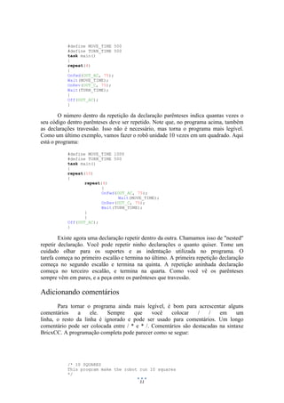 11
#define MOVE_TIME 500
#define TURN_TIME 500
task main()
{
repeat(4)
{
OnFwd(OUT_AC, 75);
Wait(MOVE_TIME);
OnRev(OUT_C, 75);
Wait(TURN_TIME);
}
Off(OUT_AC);
}
O número dentro da repetição da declaração parênteses indica quantas vezes o
seu código dentro parênteses deve ser repetido. Note que, no programa acima, também
as declarações travessão. Isso não é necessário, mas torna o programa mais legível.
Como um último exemplo, vamos fazer o robô unidade 10 vezes em um quadrado. Aqui
está o programa:
#define MOVE_TIME 1000
#define TURN_TIME 500
task main()
{
repeat(10)
{
repeat(4)
{
OnFwd(OUT_AC, 75);
Wait(MOVE_TIME);
OnRev(OUT_C, 75);
Wait(TURN_TIME);
}
}
Off(OUT_AC);
}
Existe agora uma declaração repetir dentro da outra. Chamamos isso de "nested"
repetir declaração. Você pode repetir ninho declarações o quanto quiser. Tome um
cuidado olhar para os suportes e as indentação utilizada no programa. O
tarefa começa no primeiro escalão e termina no último. A primeira repetição declaração
começa no segundo escalão e termina na quinta. A repetição aninhada declaração
começa no terceiro escalão, e termina na quarta. Como você vê os parênteses
sempre vêm em pares, e a peça entre os parênteses que travessão.
Adicionando comentários
Para tornar o programa ainda mais legível, é bom para acrescentar alguns
comentários a ele. Sempre que você colocar / / em um
linha, o resto da linha é ignorado e pode ser usado para comentários. Um longo
comentário pode ser colocada entre / * e * /. Comentários são destacadas na sintaxe
BricxCC. A programação completa pode parecer como se segue:
/* 10 SQUARES
This program make the robot run 10 squares
*/
 