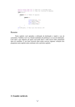 12
#define MOVE_TIME 500 // Time for a straight move
#define TURN_TIME 360 // Time for turning 90 degrees
task main()
{
repeat(10) // Make 10 squares
{
repeat(4)
{
OnFwd(OUT_AC, 75);
Wait(MOVE_TIME);
OnRev(OUT_C, 75);
Wait(TURN_TIME);
}
}
Off(OUT_AC); // Now turn the motors off
}
Resumo
Neste capítulo você aprendeu a utilização da declaração e repetir o uso de
comentário. Também você viu a função aninhados de parênteses e ao uso de indentação.
Com tudo o que sabemos até agora você pode fazer o robô mover todos juntamente
tipos de caminhos. É um bom exercício para tentar escrever algumas variações dos
programas neste capítulo antes continuar com o próximo capítulo.
3. Usando variáveis
 