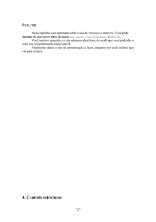 15
Resumo
Neste capítulo você aprendeu sobre o uso de variáveis e matrizes. Você pode
declarar do que outros tipos de dados int: short, long, byte, bool e string.
Você também aprendeu a criar números aleatórios, de modo que você pode dar o
robô um comportamento imprevisível.
Finalmente vimos o uso da comunicação a fazer, enquanto um ciclo infinito que
vai para sempre.
4. Controle estruturas
 