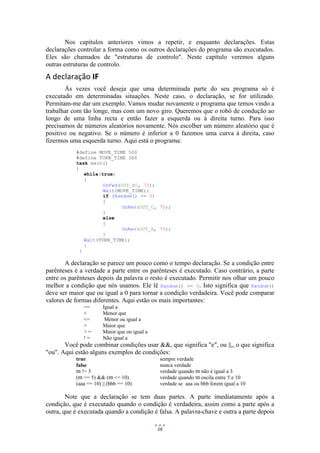 16
Nos capítulos anteriores vimos a repetir, e enquanto declarações. Estas
declarações controlar a forma como os outros declarações do programa são executados.
Eles são chamados de "estruturas de controlo". Neste capítulo veremos alguns
outras estruturas de controlo.
A declaração IF
Às vezes você deseja que uma determinada parte do seu programa só é
executado em determinadas situações. Neste caso, o declaração, se for utilizado.
Permitam-me dar um exemplo. Vamos mudar novamente o programa que temos vindo a
trabalhar com tão longe, mas com um novo giro. Queremos que o robô de condução ao
longo de uma linha recta e então fazer a esquerda ou à direita turno. Para isso
precisamos de números aleatórios novamente. Nós escolher um número aleatório que é
positivo ou negativo. Se o número é inferior a 0 fazemos uma curva à direita, caso
fizermos uma esquerda turno. Aqui está o programa:
#define MOVE_TIME 500
#define TURN_TIME 360
task main()
{
while(true)
{
OnFwd(OUT_AC, 75);
Wait(MOVE_TIME);
if (Random() >= 0)
{
OnRev(OUT_C, 75);
}
else
{
OnRev(OUT_A, 75);
}
Wait(TURN_TIME);
}
}
A declaração se parece um pouco como o tempo declaração. Se a condição entre
parênteses é a verdade a parte entre os parênteses é executado. Caso contrário, a parte
entre os parênteses depois da palavra o resto é executado. Permitir nos olhar um pouco
melhor a condição que nós usamos. Ele lê Random() >= 0. Isto significa que Random()
deve ser maior que ou igual a 0 para tornar a condição verdadeira. Você pode comparar
valores de formas diferentes. Aqui estão os mais importantes:
== Igual a
< Menor que
<= Menor ou igual a
> Maior que
> = Maior que ou igual a
! = Não igual a
Você pode combinar condições usar &&, que significa "e", ou ||,, o que significa
"ou". Aqui estão alguns exemplos de condições:
true sempre verdade
false nunca verdade
ttt != 3 verdade quando ttt não é igual a 3
(ttt >= 5) && (ttt <= 10) verdade quando ttt oscila entre 5 e 10
(aaa == 10) || (bbb == 10) verdade se aaa ou bbb forem igual a 10
Note que a declaração se tem duas partes. A parte imediatamente após a
condição, que é executado quando o condição é verdadeira, assim como a parte após a
outra, que é executada quando a condição é falsa. A palavra-chave e outra a parte depois
 
