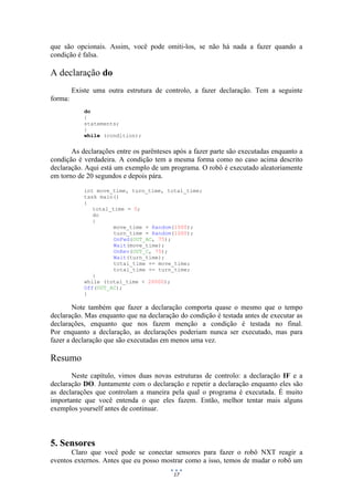 17
que são opcionais. Assim, você pode omiti-los, se não há nada a fazer quando a
condição é falsa.
A declaração do
Existe uma outra estrutura de controlo, a fazer declaração. Tem a seguinte
forma:
do
{
statements;
}
while (condition);
As declarações entre os parênteses após a fazer parte são executadas enquanto a
condição é verdadeira. A condição tem a mesma forma como no caso acima descrito
declaração. Aqui está um exemplo de um programa. O robô é executado aleatoriamente
em torno de 20 segundos e depois pára.
int move_time, turn_time, total_time;
task main()
{
total_time = 0;
do
{
move_time = Random(1000);
turn_time = Random(1000);
OnFwd(OUT_AC, 75);
Wait(move_time);
OnRev(OUT_C, 75);
Wait(turn_time);
total_time += move_time;
total_time += turn_time;
}
while (total_time < 20000);
Off(OUT_AC);
}
Note também que fazer a declaração comporta quase o mesmo que o tempo
declaração. Mas enquanto que na declaração do condição é testada antes de executar as
declarações, enquanto que nos fazem menção a condição é testada no final.
Por enquanto a declaração, as declarações poderiam nunca ser executado, mas para
fazer a declaração que são executadas em menos uma vez.
Resumo
Neste capítulo, vimos duas novas estruturas de controlo: a declaração IF e a
declaração DO. Juntamente com o declaração e repetir a declaração enquanto eles são
as declarações que controlam a maneira pela qual o programa é executada. É muito
importante que você entenda o que eles fazem. Então, melhor tentar mais alguns
exemplos yourself antes de continuar.
5. Sensores
Claro que você pode se conectar sensores para fazer o robô NXT reagir a
eventos externos. Antes que eu posso mostrar como a isso, temos de mudar o robô um
 
