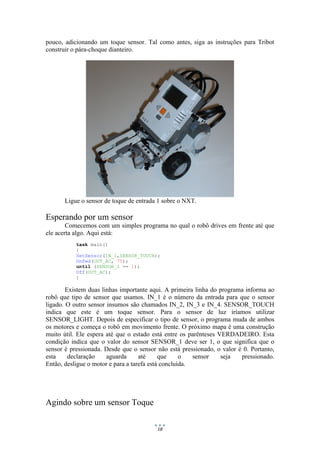 18
pouco, adicionando um toque sensor. Tal como antes, siga as instruções para Tribot
construir o pára-choque dianteiro.
Ligue o sensor de toque de entrada 1 sobre o NXT.
Esperando por um sensor
Comecemos com um simples programa no qual o robô drives em frente até que
ele acerta algo. Aqui está:
task main()
{
SetSensor(IN_1,SENSOR_TOUCH);
OnFwd(OUT_AC, 75);
until (SENSOR_1 == 1);
Off(OUT_AC);
}
Existem duas linhas importante aqui. A primeira linha do programa informa ao
robô que tipo de sensor que usamos. IN_1 é o número da entrada para que o sensor
ligado. O outro sensor insumos são chamados IN_2, IN_3 e IN_4. SENSOR_TOUCH
indica que este é um toque sensor. Para o sensor de luz iríamos utilizar
SENSOR_LIGHT. Depois de especificar o tipo de sensor, o programa muda de ambos
os motores e começa o robô em movimento frente. O próximo mapa é uma construção
muito útil. Ele espera até que o estado está entre os parênteses VERDADEIRO. Esta
condição indica que o valor do sensor SENSOR_1 deve ser 1, o que significa que o
sensor é pressionada. Desde que o sensor não está pressionado, o valor é 0. Portanto,
esta declaração aguarda até que o sensor seja pressionado.
Então, desligue o motor e para a tarefa está concluída.
Agindo sobre um sensor Toque
 