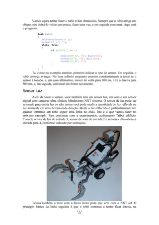 19
Vamos agora tentar fazer o robô evitar obstáculos. Sempre que o robô atinge um
objeto, nós deixá-lo voltar um pouco, fazer uma vez, e em seguida continuar. Aqui está
o programa:
task main()
{
SetSensorTouch(IN_1);
OnFwd(OUT_AC, 75);
while (true)
{
if (SENSOR_1 == 1)
{
OnRev(OUT_AC, 75); Wait(300);
OnFwd(OUT_A, 75); Wait(300);
OnFwd(OUT_AC, 75);
}
}
}
Tal como no exemplo anterior, primeiro indicar o tipo de sensor. Em seguida, o
robô começa avançar. No loop infinito enquanto estamos constantemente a testar se o
sensor é tocado, e, em caso afirmativo, mover de volta para 300 ms, vire à direita para
300 ms, e, em seguida, continuar em frente novamente.
Sensor Luz
Além de tocar o sensor, você também terá um sensor luz, um som e um sensor
digital com sensores ultra-sônicos Mindstorms NXT sistema. O sensor de luz pode ser
acionado para emitir luz ou não, assim você pode medir a quantidade de luz refletida ou
luz ambiente em uma determinada direção. Medir a luz reflectida é particularmente útil
quando tornando um robô seguir uma linha no chão. Isto é o que vamos fazer no
próximo exemplo. Para continuar com a experimentos, acabamento Tribot edifício.
Conecte sensor de luz de entrada 3, sensor de som de entrada 2 e sensores ultra-sônicos
entrada para 4, conforme indicado por instruções.
Temos também o teste com o bloco faixa preta que vem com o NXT set. O
princípio básico da linha seguinte é que o robô continua a tentar ficar direita, na
 