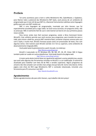2
Prefácio
Tal como aconteceu para o bom e velho Mindstorms RIS, CyberMaster, e Spybotics,
para libertar todo o potencial das Mindstorms NXT tijolo, você precisa de um ambiente de
programação que é mais útil do que NXT-G, o Nacional Instrumentos LabView-como linguagem
gráfica que vem com NXT retalho set.
NXC é uma linguagem de programação, inventado por John Hansen, que foi
especialmente concebido para a Lego robôs. Se você nunca escreveu um programa antes, não
se preocupe. NXC é realmente fácil de usar e este tutorial vai levá-lo em seus primeiros passos
nesse sentido.
Para tornar ainda mais fácil escrever programas, existe a Bricx Command Center
(BricxCC). Este utilitário permite que você escreva seus programas, para transferi-los para o
robô, para iniciar e detê-los, procure NXT memória flash, converter arquivos sonoros para uso
com o tijolo, e muito mais. BricxCC funciona quase como um processador de texto, mas com
algumas extras. Este tutorial usará BricxCC (versão 3.3.7.16 ou superior), como ambiente de
desenvolvimento integrado (IDE).
Você pode baixá-lo gratuitamente a partir da web, no endereço
http://bricxcc.sourceforge.net/
BricxCC é executado no PC Windows (95, 98, ME, NT, 2K, XP, Vista). NXC A língua
também pode ser usado em outras plataformas. Você pode baixá-lo da página web
http://bricxcc.sourceforge.net/nxc/
A maior parte deste tutorial deve ser igualmente aplicável a outras plataformas, exceto
que você solta algumas das ferramentas incluídas no BricxCC e a cor-codificação. O tutorial foi
atualizado para trabalhar com beta 30 de NXC e versões superiores. Alguns programas da
amostra não irão compilar com versões mais antigas do que beta 30. Como nota lateral, minha
página está cheia de RCX Lego Mindstorms NXT e conteúdo relacionado, incluindo uma
ferramenta para PC comunicar com NXT:
http://daniele.benedettelli.com
Agradecimentos
Muitos agradecimentos vão para John Hansen, cujo trabalho não tem preço!
 