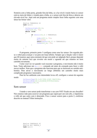 20
fronteira com a linha preta, girando fora da linha, se a luz nível é muito baixo (e sensor
está no meio da linha) e virando para a linha, se o sensor está fora da faixa e detecta um
elevado nível luz. Aqui está um programa muito simples fazer linha seguinte com uma
única luz limiar valor.
#define THRESHOLD 40
task main()
{
SetSensorLight(IN_3);
OnFwd(OUT_AC, 75);
while (true)
{
if (Sensor(IN_3) > THRESHOLD)
{
OnRev(OUT_C, 75);
Wait(100);
until(Sensor(IN_3) <= THRESHOLD);
OnFwd(OUT_AC, 75);
}
}
}
O programa, primeiro porto 3 configura como uma luz sensor. Em seguida põe-
se o robot para avançar e vai para um loop infinito. Sempre que a função valor é maior
que 40 (usamos aqui uma constante tal que este pode ser adaptado fácil, porque depende
muito do entorno luz) que reverter um motor e aguarde até que estamos no bom
caminho novamente.
Como você vai ver quando você executar o programa, o movimento não é muito
bom. Tente adicionar um Wait(100) comando até antes do comando para fazer o robô
mover melhor. Note que o programa não funciona para que se deslocam no sentido anti-
horário. Para ativar o movimento ao longo arbitrária um caminho muito mais
complicado programa é necessário.
Para ler luz ambiente com intensidade levou off, configure o sensor do seguinte
modo:
SetSensorType(IN_3,IN_TYPE_LIGHT_INACTIVE);
SetSensorMode(IN_3,IN_MODE_PCTFULLSCALE);
ResetSensor(IN_3);
Som sensor
Usando o som sensor pode transformar o seu caro NXT fixado em um chocalho!
Nós estamos indo para escrever um programa que espera por um som alto, e impulsiona
o robô até que outro som é detectado. Fixe o sensor sonoro para a porta 2, conforme
descrito no manual Tribot instruções.
#define THRESHOLD 40
#define MIC SENSOR_2
task main()
 