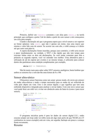 21
{
SetSensorSound(IN_2);
while(true)
{
until(MIC > THRESHOLD);
OnFwd(OUT_AC, 75);
Wait(300);
until(MIC > THRESHOLD);
Off(OUT_AC);
Wait(300);
}
}
Primeiro, definir um THRESHOLD constante e um alias para SENSOR_2; na tarefa
principal, que configure a porta 2 do ler dados a partir do som sensor e nós começamos
um ciclo para sempre.
Usando a declaração até que o programa espera que o nível sonoro a ser superior
ao limiar optamos: nota SENSOR_2que não é apenas um nome, mas uma macro que
retorna o valor lido som do sensor. Se ocorrer um som alto, o robô começa a ir direto
até que outro som pára-lo.
A espera declarações foram inseridas, porque caso contrário, o robô seria iniciar
e parar imediatamente: na verdade, o NXT é tão rápido que não tem tempo para
executar linhas entre os dois até declarações. Se você tentar comentar para fora a
primeira ea segunda esperar, você vai entender isso melhor. Uma alternativa para a
utilização de até de esperar por eventos é ao mesmo tempo, é suficiente para colocar
dentro dos parênteses uma condição complementar, por exemplo,
while(MIC <= THRESHOLD).
Não há muito mais para saber sobre NXT sensores analógicos, basta lembrar que
ambos os sensores luz e som dar-lhe uma leitura de 0 a 100.
Sensor ultra-sônico
Ultrasonico sensor funciona como um sonar: grosso modo, ele envia um estouro
de ondas ultra-sônicas e mede o tempo necessário para as ondas de ser reflectida de
volta pelo objeto em vista. Este é um sensor digital, o que significa que tem uma
embutido dispositivo integrado para analisar e enviar dados. Com este novo sensor que
você pode fazer um robô ver e evitar um obstáculo antes de bater-lo (como é para tocar
sensor).
#define NEAR 15 //cm
task main()
{
SetSensorLowspeed(IN_4);
while(true)
{
OnFwd(OUT_AC,50);
while(SensorUS(IN_4)>NEAR);
Off(OUT_AC);
OnRev(OUT_C,100);
Wait(800);
}
}
O programa inicializa porta 4 para ler dados do sensor digital E.U.; então
executa sempre um loop onde vai robôs recta até algo mais perto do que NEAR cm (15
centímetros no nosso exemplo) está em vista, em seguida, backups um pouco e começa
frente novamente.
Resumo
 