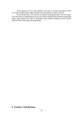 22
Neste capítulo você viu como trabalhar com todos os sensores incluídos no NXT
set. Vimos também until e while comandos são úteis quando se utiliza sensores.
Eu recomendo que você escreva um número de programas por si no seu ponto.
Você tem todos os ingredientes para dar seus robôs comportamento bastante complicada
agora: tentar traduzir em NXC os programas mais simples mostrado na NXT retalho
software Robô Centro guia de programação.
6. Tarefas e Sub-Rotinas
 