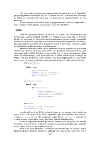23
Até agora todos os nossos programas consistiu de apenas uma tarefa. Mas NXC
programas podem ter múltiplas funções. É também possível colocar pedaços de código
no âmbito dos chamados sub-rotinas que você pode usar em lugares diferentes em seu
programa.
Usando funções e sub-rotinas torna os programas mais fáceis de compreender e
mais compacta. Neste capítulo, irá analisar as várias possibilidades.
Tarefas
NXC Um programa consiste em mais de 255 tarefas, cada uma delas tem um
nome único. A tarefa principal chamado deve sempre existe, porque esta é a primeira
tarefa a ser executada. As demais tarefas serão executadas somente quando executando
uma tarefa diz que elas sejam executadas ou estão expressamente prevista na principal;
principal tarefa deve terminar antes de poderem iniciar. A partir desse momento, ambas
as funções estão sendo executados simultaneamente.
Deixe-me mostrar o uso de tarefas. Queremos fazer um programa em que o robô
em torno de unidades em praças, como antes. Mas quando se atinge um obstáculo que
deve reagir a ela. É difícil fazer isso em uma tarefa, uma vez que o robô deve fazer duas
coisas ao mesmo tempo: cerca de unidade (isto é, mudar motores ligar e desligar no
tempo) e relógio de sensores. Então é melhor usar duas funções para isso, uma tarefa
que se move em praças, sendo que o outro que reage à sensores. Aqui está o programa.
mutex moveMutex;
task move_square()
{
while (true)
{
Acquire(moveMutex);
OnFwd(OUT_AC, 75); Wait(1000);
OnRev(OUT_C, 75); Wait(500);
Release(moveMutex);
}
}
task check_sensors()
{
while (true)
{
if (SENSOR_1 == 1)
{
Acquire(moveMutex);
OnRev(OUT_AC, 75); Wait(500);
OnFwd(OUT_A, 75); Wait(500);
Release(moveMutex);
}
}
}
task main()
{
Precedes(move_square, check_sensors);
SetSensorTouch(IN_1);
}
A principal tarefa só define o tipo de sensor e, em seguida, inicia ambas as
outras tarefas, adicionando-os na fila do agendador; após isto, principal tarefa termina.
Tarefa move_square move o robô sempre nas praças. Tarefa check_sensors controlos se
o toque sensor é empurrado e, nesse caso, leva o robô afastado obstáculo.
É muito importante lembrar que iniciou funções estão executando no mesmo
momento e isso pode levar a resultados inesperados, se ambas as funções estão tentando
mover motores, uma vez que se destinam a fazer.
Para evitar esses problemas, é declarado um estranho tipo de variável, mutex
(que corresponde a exclusão mútua): nós pode agir sobre este tipo de variáveis só com a
 