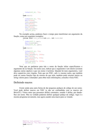 25
OnFwd(OUT_AC, 75);
}
task main()
{
OnFwd(OUT_AC, 75);
Wait(1000);
turn_around();
Wait(2000);
turn_around();
Wait(1000);
turn_around();
Off(OUT_AC);
}
No exemplo acima, podemos fazer o tempo para transformar um argumento da
função, como nos seguintes exemplos:
inline void turn_around(int pwr, int turntime)
{
OnRev(OUT_C, pwr);
Wait(turntime);
OnFwd(OUT_AC, pwr);
}
task main()
{
OnFwd(OUT_AC, 75);
Wait(1000);
turn_around(75, 2000);
Wait(2000);
turn_around(75, 500);
Wait(1000);
turn_around(75, 3000);
Off(OUT_AC);
}
Note que no parêntese para trás o nome da função inline especificamos o
argumento da (s) função. Em neste caso, indicar que o argumento é um inteiro (existem
algumas outras opções) e que seu nome é turntime. Quando há mais argumentos, você
deve separá-los com vírgulas. Note que em NXC, sub é o mesmo nulos, que também
pode ter outras funções tipo de retorno do que nula, também pode retornar inteiro ou
string valores para o chamador: para obter mais informações, consulte o Guia NXC.
Definindo macros
Existe ainda uma outra forma de dar pequenos pedaços de código de um nome.
Você pode definir macros em NXC (a não ser confundidas com as macros em
BricxCC). Vimos antes que possamos definir constantes, usando # define, por dando-
lhes um nome. Mas na verdade podemos definir qualquer pedaço de código. Aqui é o
mesmo programa novamente, mas agora usando uma macro para se virando.
#define turn_around 
OnRev(OUT_B, 75); Wait(3400);OnFwd(OUT_AB, 75);
task main()
{
 