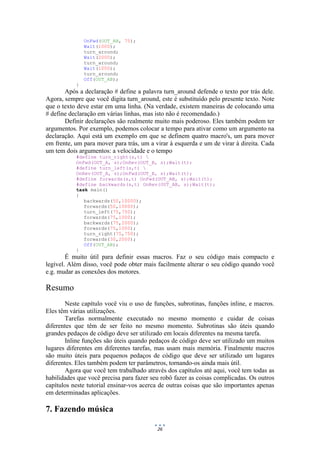 26
OnFwd(OUT_AB, 75);
Wait(1000);
turn_around;
Wait(2000);
turn_around;
Wait(1000);
turn_around;
Off(OUT_AB);
}
Após a declaração # define a palavra turn_around defende o texto por trás dele.
Agora, sempre que você digita turn_around, este é substituído pelo presente texto. Note
que o texto deve estar em uma linha. (Na verdade, existem maneiras de colocando uma
# define declaração em várias linhas, mas isto não é recomendado.)
Definir declarações são realmente muito mais poderoso. Eles também podem ter
argumentos. Por exemplo, podemos colocar a tempo para ativar como um argumento na
declaração. Aqui está um exemplo em que se definem quatro macro's, um para mover
em frente, um para mover para trás, um a virar à esquerda e um de virar à direita. Cada
um tem dois argumentos: a velocidade e o tempo
#define turn_right(s,t) 
OnFwd(OUT_A, s);OnRev(OUT_B, s);Wait(t);
#define turn_left(s,t) 
OnRev(OUT_A, s);OnFwd(OUT_B, s);Wait(t);
#define forwards(s,t) OnFwd(OUT_AB, s);Wait(t);
#define backwards(s,t) OnRev(OUT_AB, s);Wait(t);
task main()
{
backwards(50,10000);
forwards(50,10000);
turn_left(75,750);
forwards(75,1000);
backwards(75,2000);
forwards(75,1000);
turn_right(75,750);
forwards(30,2000);
Off(OUT_AB);
}
É muito útil para definir essas macros. Faz o seu código mais compacto e
legível. Além disso, você pode obter mais facilmente alterar o seu código quando você
e.g. mudar as conexões dos motores.
Resumo
Neste capítulo você viu o uso de funções, subrotinas, funções inline, e macros.
Eles têm várias utilizações.
Tarefas normalmente executado no mesmo momento e cuidar de coisas
diferentes que têm de ser feito no mesmo momento. Subrotinas são úteis quando
grandes pedaços de código deve ser utilizado em locais diferentes na mesma tarefa.
Inline funções são úteis quando pedaços de código deve ser utilizado um muitos
lugares diferentes em diferentes tarefas, mas usam mais memória. Finalmente macros
são muito úteis para pequenos pedaços de código que deve ser utilizado um lugares
diferentes. Eles também podem ter parâmetros, tornando-os ainda mais útil.
Agora que você tem trabalhado através dos capítulos até aqui, você tem todas as
habilidades que você precisa para fazer seu robô fazer as coisas complicadas. Os outros
capítulos neste tutorial ensinar-vos acerca de outras coisas que são importantes apenas
em determinadas aplicações.
7. Fazendo música
 