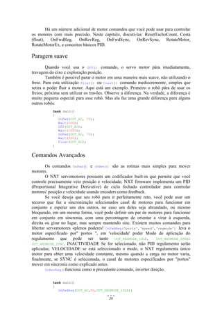29
Há um número adicional de motor comandos que você pode usar para controlar
os motores com mais precisão. Neste capítulo, discuti-las: ResetTachoCount, Costa
(float), OnFwdReg, OnRevReg, OnFwdSync, OnRevSync, RotateMotor,
RotateMotorEx, e conceitos básicos PID.
Paragem suave
Quando você usa o Off() comando, o servo motor pára imediatamente,
travagem do eixo e exploração posição.
Também é possível parar o motor em uma maneira mais suave, não utilizando o
freio. Para esta utilização Float() ou Coast() comando mediocremente, simples que
retira o poder fluir a motor. Aqui está um exemplo. Primeiro o robô pára de usar os
freios; próxima sem utilizar os travões. Observe a diferença. Na verdade, a diferença é
muito pequena especial para esse robô. Mas ela faz uma grande diferença para alguns
outros robôs.
task main()
{
OnFwd(OUT_AC, 75);
Wait(500);
Off(OUT_AC);
Wait(1000);
OnFwd(OUT_AC, 75);
Wait(500);
Float(OUT_AC);
}
Comandos Avançados
Os comandos OnFwd() e OnRev() são as rotinas mais simples para mover
motores.
O NXT servomotores possuem um codificador built-in que permite que você
controle precisamente veio posição e velocidade; NXT firmware implementa um PID
(Proportional Integrative Derivative) de ciclo fechado controlador para controlar
motores' posição e velocidade usando encoders como feedback.
Se você deseja que seu robô para ir perfeitamente reto, você pode usar um
recurso que faz a sincronização selecionados casal de motores para funcionar em
conjunto e esperar uns dos outros, no caso um deles seja abrandado, ou mesmo
bloqueado, em um mesma forma, você pode definir um par de motores para funcionar
em conjunto em sincronia, com uma percentagem de orientar a virar à esquerda,
direita ou girar no lugar, mas sempre mantendo sinc. Existem muitos comandos para
libertar servomotores «plenos poderes! OnFwdReg(‘ports',‘speed',‘regmode') leva o
motor especificado por" portos ", em 'velocidade' poder Modo de aplicação do
regulamento que pode ser tanto OUT_REGMODE_IDLE, OUT_REGMODE_SPEED
OUT_REGMODE_SYNC. INACTIVIDADE Se for selecionado, não PID regulamento serão
aplicadas; VELOCIDADE se está seleccionado o modo, o NXT regulamenta único
motor para obter uma velocidade constante, mesmo quando a carga no motor varia,
finalmente, se SYNC é selecionada, o casal de motores especificados por "portos"
mover em sincronia como explicado antes.
OnRevReg()funciona como o precedente comando, inverter direção.
task main()
{
OnFwdReg(OUT_AC,50,OUT_REGMODE_IDLE);
 