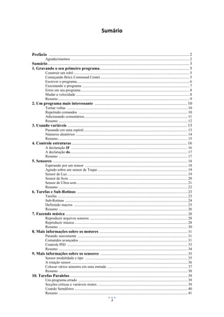3
Sumário
Prefácio ....................................................................................................................................... 2
Agradecimentos .............................................................................................................................2
Sumário........................................................................................................................................ 3
1. Gravando o seu primeiro programa...................................................................................... 5
Construir um robô ..........................................................................................................................5
Começando Bricx Command Center..............................................................................................5
Escrever o programa.......................................................................................................................6
Executando o programa .................................................................................................................7
Erros em seu programa...................................................................................................................8
Mudar a velocidade ........................................................................................................................8
Resumo...........................................................................................................................................9
2. Um programa mais interessante ......................................................................................... 10
Tornar voltas ............................................................................................................................... 10
Repetindo comandos ...................................................................................................................10
Adicionando comentários.............................................................................................................11
Resumo ........................................................................................................................................ 12
3. Usando variáveis ................................................................................................................... 13
Passando em uma espiral..............................................................................................................13
Números aleatórios ......................................................................................................................14
Resumo.........................................................................................................................................15
4. Controle estruturas ............................................................................................................... 16
A declaração IF ...........................................................................................................................16
A declaração do............................................................................................................................17
Resumo ........................................................................................................................................ 17
5. Sensores ..............................................................................................................................................18
Esperando por um sensor ............................................................................................................18
Agindo sobre um sensor de Toque ............................................................................................... 19
Sensor de Luz............................................................................................................................... 19
Sensor de Som .............................................................................................................................20
Sensor de Ultra-som .....................................................................................................................21
Resumo ........................................................................................................................................ 22
6. Tarefas e Sub-Rotinas .....................................................................................................................23
Tarefas .........................................................................................................................................23
Sub-Rotinas .................................................................................................................................24
Definindo macros ........................................................................................................................ 25
Resumo ........................................................................................................................................ 26
7. Fazendo música .................................................................................................................................28
Reproduzir arquivos sonoros ....................................................................................................... 28
Reproduzir música ....................................................................................................................... 28
Resumo ........................................................................................................................................ 30
8. Mais informações sobre os motores .............................................................................................31
Parando suavemente ....................................................................................................................31
Comandos avançados ...................................................................................................................31
Controle PID ............................................................................................................................... 33
Resumo ........................................................................................................................................ 34
9. Mais informações sobre os sensores ............................................................................................35
Sensor modalidade e tipo ............................................................................................................35
A rotação sensor...........................................................................................................................36
Colocar vários sensores em uma entrada .....................................................................................37
Resumo ........................................................................................................................................ 38
10. Tarefas Paralelas ............................................................................................................................39
Um programa errado ...................................................................................................................39
Secções críticas e variáveis mutex ............................................................................................... 39
Usando Semáforos ....................................................................................................................... 40
Resumo ........................................................................................................................................ 41
 