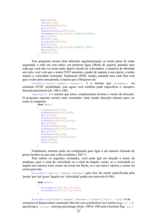 30
Wait(2000);
Off(OUT_AC);
PlayTone(4000,50);
Wait(1000);
ResetTachoCount(OUT_AC);
OnFwdReg(OUT_AC,50,OUT_REGMODE_SPEED);
Wait(2000);
Off(OUT_AC);
PlayTone(4000,50);
Wait(1000);
OnFwdReg(OUT_AC,50,OUT_REGMODE_SYNC);
Wait(2000);
Off(OUT_AC);
}
Este programa mostra bem diferente regulamentação, se tentar parar de rodas
segurando o robô em suas mãos: em primeiro lugar (Modo de espera), parando uma
roda que você não vai notar nada; depois (modo de velocidade), a tentativa de abrandar
um roda, você verá que o motor NXT aumenta o poder de superar a sua espera, a tentar
manter a velocidade constante; finalmente (SINC mode), parando uma roda fará com
que o outro para uma parada, à espera que o bloqueou um.
OnFwdSync(‘ports',‘speed',‘turnpct') é o mesmo que OnFwdReg() no
comando SYNC modalidade, mas agora você também pode especificar a «turnpct«
direcção percentual (de -100 a 100).
OnRevSync() é o mesmo que antes, simplesmente inverter o motor da direcção.
O programa seguinte mostra estes comandos: tente mudar direcção número para ver
como se comporta.
task main()
{
PlayTone(5000,30);
OnFwdSync(OUT_AC,50,0);
Wait(1000);
PlayTone(5000,30);
OnFwdSync(OUT_AC,50,20);
Wait(1000);
PlayTone(5000,30);
OnFwdSync(OUT_AC,50,-40);
Wait(1000);
PlayTone(5000,30);
OnRevSync(OUT_AC,50,90);
Wait(1000);
Off(OUT_AC);
}
Finalmente, motores pode ser configurado para ligar a um número limitado de
graus (lembre-se que uma volta completa é 360 °).
Para ambos os seguintes comandos, você pode agir em direção a motor da
mudança, quer o sinal da velocidade ou o sinal do ângulo: assim, se a velocidade eo
ângulo tem mesmo sinal, motor irá correr em frente, se o seu sinal é oposto, o motor irá
correr para trás.
RotateMotor(‘ports',‘speed',‘degrees')gira eixo do motor especificada pelo
'portas' por um' graus' ângulo em 'velocidade' poder (no intervalo 0-100).
task main()
{
RotateMotor(OUT_AC, 50,360);
RotateMotor(OUT_C, 50,-360);
}
RotateMotorEx(‘ports',‘speed',‘degrees',‘turnpct',‘sync', 'stop')is an
extension of theprecedent command, that lets you synchronize two motors (e.g. OUT_AC)
specifying a ‘turnpct'steering percentage (from -100 to 100) and a boolean flag ‘sync'
 