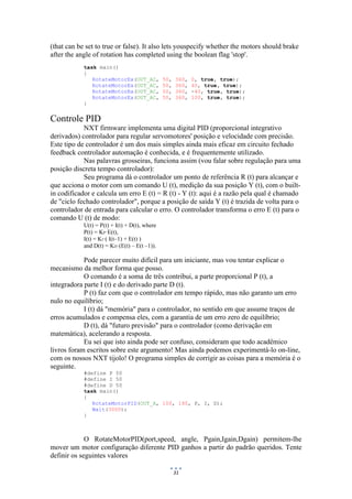 31
(that can be set to true or false). It also lets youspecify whether the motors should brake
after the angle of rotation has completed using the boolean flag 'stop'.
task main()
{
RotateMotorEx(OUT_AC, 50, 360, 0, true, true);
RotateMotorEx(OUT_AC, 50, 360, 40, true, true);
RotateMotorEx(OUT_AC, 50, 360, -40, true, true);
RotateMotorEx(OUT_AC, 50, 360, 100, true, true);
}
Controle PID
NXT firmware implementa uma digital PID (proporcional integrativo
derivados) controlador para regular servomotores' posição e velocidade com precisão.
Este tipo de controlador é um dos mais simples ainda mais eficaz em circuito fechado
feedback controlador automação é conhecida, e é frequentemente utilizado.
Nas palavras grosseiras, funciona assim (vou falar sobre regulação para uma
posição discreta tempo controlador):
Seu programa dá o controlador um ponto de referência R (t) para alcançar e
que acciona o motor com um comando U (t), medição da sua posição Y (t), com o built-
in codificador e calcula um erro E (t) = R (t) - Y (t): aqui é a razão pela qual é chamado
de "ciclo fechado controlador", porque a posição de saída Y (t) é trazida de volta para o
controlador de entrada para calcular o erro. O controlador transforma o erro E (t) para o
comando U (t) de modo:
U(t) = P(t) + I(t) + D(t), where
P(t) = KP·E(t),
I(t) = KI·( I(t–1) + E(t) )
and D(t) = KD·(E(t) – E(t –1)).
Pode parecer muito difícil para um iniciante, mas vou tentar explicar o
mecanismo da melhor forma que posso.
O comando é a soma de três contribui, a parte proporcional P (t), a
integradora parte I (t) e do derivado parte D (t).
P (t) faz com que o controlador em tempo rápido, mas não garanto um erro
nulo no equilíbrio;
I (t) dá "memória" para o controlador, no sentido em que assume traços de
erros acumulados e compensa eles, com a garantia de um erro zero de equilíbrio;
D (t), dá "futuro previsão" para o controlador (como derivação em
matemática), acelerando a resposta.
Eu sei que isto ainda pode ser confuso, consideram que todo acadêmico
livros foram escritos sobre este argumento! Mas ainda podemos experimentá-lo on-line,
com os nossos NXT tijolo! O programa simples de corrigir as coisas para a memória é o
seguinte.
#define P 50
#define I 50
#define D 50
task main()
{
RotateMotorPID(OUT_A, 100, 180, P, I, D);
Wait(3000);
}
O RotateMotorPID(port,speed, angle, Pgain,Igain,Dgain) permitem-lhe
mover um motor configuração diferente PID ganhos a partir do padrão queridos. Tente
definir os seguintes valores
 