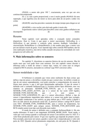 32
(50,0,0): o motor não girar 180 °, exactamente, uma vez que um erro
continua descompensada
(0, x, x): sem a parte proporcional, o erro é muito grande (40,40,0): há uma
superação, o que significa eixo do motor se move para além do set point e então vira
costas
(40,40,90): uma boa precisão e aumento do tempo (tempo para chegar ao set
point)
(40,40200): o eixo oscilar, pois derivado ganho é muito alto
Experimente outros valores para descobrir como estes ganhos influência um
desempenho do motor.
Resumo
Neste capítulo você aprendeu sobre o avançado motor comandos
disponíveis: float (), Costa () que parar o motor suavemente; OnXxxReg (), e
OnXxxSync () que permite o controlo sobre motores feedback 'velocidade e
sincronização; RotateMotor () e RotateMotorEx () são usados para ligar o motor veio
por um número exacto de graus. Você Aprendi algo sobre controle PID também, não foi
uma explicação exaustiva, mas talvez tenha causado um pouco de curiosidade em você:
pesquisa na web sobre ela!
9. Mais informações sobre os sensores
No capítulo V, discutimos os aspectos básicos do uso de sensores. Mas há
muito mais que você pode fazer com sensores. Em este capítulo vamos discutir a
diferença entre o modo de sensor e sensor tipo, vamos ver como usar os antigos
compatível RCX sensores, anexando-os a utilizar Lego NXT conversor cabos.
Sensor modalidade e tipo
O SetSensor () comando que vimos antes realmente faz duas coisas: que
define o tipo de sensor, e ele define o modo em que o sensor atua. Ao definir o modo eo
tipo de um sensor separadamente, você pode controlar o comportamento do sensor de
forma mais precisa, o que é útil para determinadas aplicações. O tipo de sensor é
definido com o comando SetSensorType (). Existem muitos tipos diferentes, mas vou
relatório os principais: SENSOR_TYPE_TOUCH, que é o toque sensor,
SENSOR_TYPE_LIGHT_ACTIVE, que é o sensor de luz (com LED ligado),
SENSOR_TYPE_SOUND_DB, que é o som sensor, e
SENSOR_TYPE_LOWSPEED_9V, que é o sensor ultra-sônico. Definir o tipo de
sensor é especialmente importante para indicar se o sensor tem poder (por exemplo,
para acender conduziram à luz sensor), ou para indicar que o NXT sensor é digital e
deve ser lido através do protocolo serial I2C. É possível utilizar o antigo RCX sensor
com NXT: SENSOR_TYPE_TEMPERATURE, para o sensor de temperatura, luz
SENSOR_TYPE_LIGHT para antigos sensor, SENSOR_TYPE_ROTATION para
RCX rotação sensor (este tipo será discutido mais tarde).
O modo do sensor é definido com o comando SetSensorMode (). Há oito
modos diferentes. O mais é um importante SENSOR_MODE_RAW. Neste modo, o
valor que você começa quando a verificação do sensor é um número entre 0 e 1023. É o
valor bruto produzido pelo sensor. O que isso significa que depende do próprio sensor.
Para exemplo, para tocar um sensor, quando o sensor não é empurrada para o valor está
perto de 1023. Quando estiver plenamente empurrado, ele está perto de 50. Quando é
 