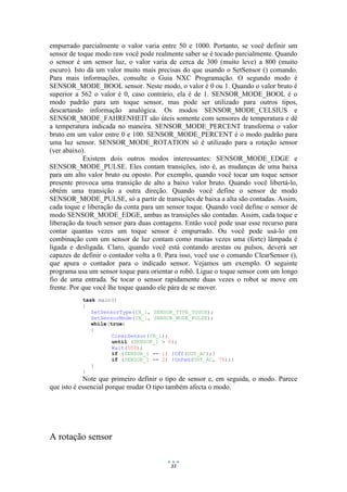 33
empurrado parcialmente o valor varia entre 50 e 1000. Portanto, se você definir um
sensor de toque modo raw você pode realmente saber se é tocado parcialmente. Quando
o sensor é um sensor luz, o valor varia de cerca de 300 (muito leve) a 800 (muito
escuro). Isto dá um valor muito mais precisas do que usando o SetSensor () comando.
Para mais informações, consulte o Guia NXC Programação. O segundo modo é
SENSOR_MODE_BOOL sensor. Neste modo, o valor é 0 ou 1. Quando o valor bruto é
superior a 562 o valor é 0, caso contrário, ela é de 1. SENSOR_MODE_BOOL é o
modo padrão para um toque sensor, mas pode ser utilizado para outros tipos,
descartando informação analógica. Os modos SENSOR_MODE_CELSIUS e
SENSOR_MODE_FAHRENHEIT são úteis somente com sensores de temperatura e dê
a temperatura indicada no maneira. SENSOR_MODE_PERCENT transforma o valor
bruto em um valor entre 0 e 100. SENSOR_MODE_PERCENT é o modo padrão para
uma luz sensor. SENSOR_MODE_ROTATION só é utilizado para a rotação sensor
(ver abaixo).
Existem dois outros modos interessantes: SENSOR_MODE_EDGE e
SENSOR_MODE_PULSE. Eles contam transições, isto é, as mudanças de uma baixa
para um alto valor bruto ou oposto. Por exemplo, quando você tocar um toque sensor
presente provoca uma transição de alto a baixo valor bruto. Quando você libertá-lo,
obtém uma transição a outra direção. Quando você define o sensor de modo
SENSOR_MODE_PULSE, só a partir de transições de baixa a alta são contadas. Assim,
cada toque e liberação da conta para um sensor toque. Quando você define o sensor de
modo SENSOR_MODE_EDGE, ambas as transições são contadas. Assim, cada toque e
liberação da touch sensor para duas contagens. Então você pode usar esse recurso para
contar quantas vezes um toque sensor é empurrado. Ou você pode usá-lo em
combinação com um sensor de luz contam como muitas vezes uma (forte) lâmpada é
ligada e desligada. Claro, quando você está contando arestas ou pulsos, deverá ser
capazes de definir o contador volta a 0. Para isso, você use o comando ClearSensor (),
que apura o contador para o indicado sensor. Vejamos um exemplo. O seguinte
programa usa um sensor toque para orientar o robô. Ligue o toque sensor com um longo
fio de uma entrada. Se tocar o sensor rapidamente duas vezes o robot se move em
frente. Por que você lhe toque quando ele pára de se mover.
task main()
{
SetSensorType(IN_1, SENSOR_TYPE_TOUCH);
SetSensorMode(IN_1, SENSOR_MODE_PULSE);
while(true)
{
ClearSensor(IN_1);
until (SENSOR_1 > 0);
Wait(500);
if (SENSOR_1 == 1) {Off(OUT_AC);}
if (SENSOR_1 == 2) {OnFwd(OUT_AC, 75);}
}
}
Note que primeiro definir o tipo de sensor e, em seguida, o modo. Parece
que isto é essencial porque mudar O tipo também afecta o modo.
A rotação sensor
 
