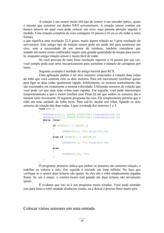 34
A rotação é um sensor muito útil tipo de sensor: é um encoder óptico, quase
o mesmo que construir um dentro NXT servomotores. A rotação sensor contém um
buraco através do qual você pode colocar um eixo, cujo parente posição angular é
medido. Uma rotação completa do eixo contagens 16 passos (-16 ou se ele rodar a outra
forma),
o que significa uma resolução 22,5 graus, muito áspera relação ao 1-grau resolução do
servomotor. Este antigo tipo de rotação sensor pode ser ainda útil para monitorar um
eixo, sem a necessidade de um motor de resíduos; também considerar que
usando um motor como codificador requer uma grande quantidade de torque para movê-
lo, enquanto antigo rotação sensor é muito fácil de rodar.
Se você precisar de mais finas resolução superior a 16 passos por sua vez,
você sempre pode usar artes mecanicamente para aumentar o número de carrapatos por
turno.
Seguinte exemplo é herdado do antigo tutorial para RCX.
Uma aplicação padrão é ter dois sensores conectados à rotação duas rodas
do robô que você controle com os dois motores. Para um movimento rectilíneo quiser
para ligar as duas rodas igualmente rápido. Infelizmente, os motores normalmente não
são executados em exatamente a mesma velocidade. Utilizando sensores de rotação que
você pode ver que uma roda voltas mais rápidas. Em seguida, você pode interromper
temporariamente a que o motor (melhor usar Float ()) até que ambos os sensores dar a
mesma valor novamente. O seguinte programa faz isso. Ele simplesmente permite que o
robô em uma unidade da linha recta. Para usá-lo, mudar seu robot, ligando os dois
sensores de rotação das duas rodas. Ligue a entrada dos sensores 1 e 3.
task main()
{
SetSensor(IN_1, SENSOR_ROTATION); ClearSensor(IN_1);
SetSensor(IN_3, SENSOR_ROTATION); ClearSensor(IN_3);
while (true)
{
if (SENSOR_1 < SENSOR_3)
{
OnFwd(OUT_A, 75); Float(OUT_C);
}
else if (SENSOR_1 > SENSOR_3)
{
OnFwd(OUT_C, 75); Float(OUT_A);
}
else
{
OnFwd(OUT_AC, 75);
}
}
}
O programa, primeiro indica que ambos os sensores são sensores rotação, e
redefine os valores a zero. Em seguida é iniciado um loop infinito. No laço que
verifique se o sensor duas leituras são iguais. Se eles são o robô simplesmente jogadas
frente. Se um é maior, o correto motor está parado até duas leituras são novamente
iguais.
É evidente que isto só é um programa muito simples. Você pode estender
isso para fazer o robô unidade distâncias exatas, ou a deixar é preciso fazer muito gira.
Colocar vários sensores em uma entrada
 