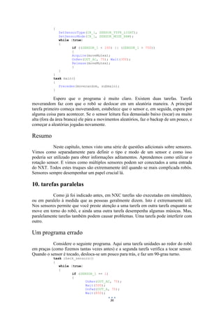 36
{
SetSensorType(IN_1, SENSOR_TYPE_LIGHT);
SetSensorMode(IN_1, SENSOR_MODE_RAW);
while (true)
{
if ((SENSOR_1 < 100) || (SENSOR_1 > 750))
{
Acquire(moveMutex);
OnRev(OUT_AC, 75); Wait(300);
Release(moveMutex);
}
}
}
task main()
{
Precedes(moverandom, submain);
}
Espero que o programa é muito claro. Existem duas tarefas. Tarefa
moverandom faz com que o robô se deslocar em um aleatória maneira. A principal
tarefa primeiro começa moverandom, estabelece que o sensor e, em seguida, espera por
alguma coisa para acontecer. Se o sensor leitura fica demasiado baixo (tocar) ou muito
alta (fora da área branca) ele pára a movimentos aleatórios, faz o backup de um pouco, e
começar a aleatórias jogadas novamente.
Resumo
Neste capítulo, temos visto uma série de questões adicionais sobre sensores.
Vimos como separadamente para definir o tipo e modo de um sensor e como isso
poderia ser utilizado para obter informações aditamentos. Aprendemos como utilizar o
rotação sensor. E vimos como múltiplos sensores podem ser conectados a uma entrada
do NXT. Todos estes truques são extremamente útil quando se mais complicada robôs.
Sensores sempre desempenhar um papel crucial lá.
10. tarefas paralelas
Como já foi indicado antes, em NXC tarefas são executadas em simultâneo,
ou em paralelo à medida que as pessoas geralmente dizem. Isto é extremamente útil.
Nos sensores permite que você preste atenção a uma tarefa em outra tarefa enquanto se
move em torno do robô, e ainda uma outra tarefa desempenha algumas músicas. Mas,
paralelamente tarefas também podem causar problemas. Uma tarefa pode interferir com
outro.
Um programa errado
Considere o seguinte programa. Aqui uma tarefa unidades ao redor do robô
em praças (como fizemos tantas vezes antes) e a segunda tarefa verifica a tocar sensor.
Quando o sensor é tocado, desloca-se um pouco para trás, e faz um 90-grau turno.
task check_sensors()
{
while (true)
{
if (SENSOR_1 == 1)
{
OnRev(OUT_AC, 75);
Wait(500);
OnFwd(OUT_A, 75);
Wait(850);
 