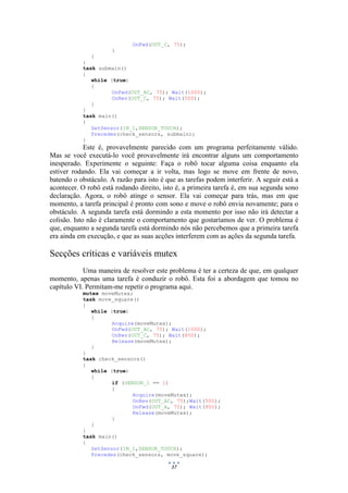 37
OnFwd(OUT_C, 75);
}
}
}
task submain()
{
while (true)
{
OnFwd(OUT_AC, 75); Wait(1000);
OnRev(OUT_C, 75); Wait(500);
}
}
task main()
{
SetSensor(IN_1,SENSOR_TOUCH);
Precedes(check_sensors, submain);
}
Este é, provavelmente parecido com um programa perfeitamente válido.
Mas se você executá-lo você provavelmente irá encontrar alguns um comportamento
inesperado. Experimente o seguinte: Faça o robô tocar alguma coisa enquanto ela
estiver rodando. Ela vai começar a ir volta, mas logo se move em frente de novo,
batendo o obstáculo. A razão para isto é que as tarefas podem interferir. A seguir está a
acontecer. O robô está rodando direito, isto é, a primeira tarefa é, em sua segunda sono
declaração. Agora, o robô atinge o sensor. Ela vai começar para trás, mas em que
momento, a tarefa principal é pronto com sono e move o robô envia novamente; para o
obstáculo. A segunda tarefa está dormindo a esta momento por isso não irá detectar a
colisão. Isto não é claramente o comportamento que gostaríamos de ver. O problema é
que, enquanto a segunda tarefa está dormindo nós não percebemos que a primeira tarefa
era ainda em execução, e que as suas acções interferem com as ações da segunda tarefa.
Secções críticas e variáveis mutex
Uma maneira de resolver este problema é ter a certeza de que, em qualquer
momento, apenas uma tarefa é conduzir o robô. Esta foi a abordagem que tomou no
capítulo VI. Permitam-me repetir o programa aqui.
mutex moveMutex;
task move_square()
{
while (true)
{
Acquire(moveMutex);
OnFwd(OUT_AC, 75); Wait(1000);
OnRev(OUT_C, 75); Wait(850);
Release(moveMutex);
}
}
task check_sensors()
{
while (true)
{
if (SENSOR_1 == 1)
{
Acquire(moveMutex);
OnRev(OUT_AC, 75);Wait(500);
OnFwd(OUT_A, 75); Wait(850);
Release(moveMutex);
}
}
}
task main()
{
SetSensor(IN_1,SENSOR_TOUCH);
Precedes(check_sensors, move_square);
 