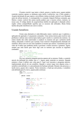 38
}
O ponto crucial é que tanto o check_sensors e tarefas move_square podem
controlar motores apenas se nenhuma outra tarefa é utilizá-los: isto é feito usando o
Acquire declaração de que espera o moveMutex mútua exclusão variável a ser libertado
antes de utilizar motores. A contrapartida é o comando Adquirir Release comando, que
liberta o mutex variável tão outras tarefas podem usar o recurso crítico, motores, no
nosso caso. O código dentro do acquirerelease âmbito de aplicação é chamado crítico
região: crítica compartilhada significa que os recursos são utilizados. Desta forma
tarefas não pode interferem uns com os outros.
Usando Semáforos
Existe uma alternativa à mão-fabricados mutex variáveis que é explícita a
aplicação da aquisição e Lançamento comandos. Uma norma técnica para resolver este
problema é utilizar uma variável para indicar qual a tarefa é o controle dos motores. As
outras tarefas não estão autorizados a conduzir os motores até que a primeira tarefa
indica, utilizando a variável, que é pronto. Essa variável é freqüentemente chamado um
semáforo. Deixa sem ser essa uma semáforo (o mesmo que mutex). Assumimos que um
valor de 0 indica que nenhuma tarefa é governar o motor (recurso é gratuito). Agora,
sempre que uma tarefa quer fazer algo com os motores que executa os seguintes
comandos:
until (sem == 0);
sem = 1; //Acquire(sem);
// Do something with the motors
// critical region
sem = 0; //Release(sem);
Por isso, primeiro ninguém precisa esperar até os motores. Então, o controlo
através da definição de crédito sem a 1. Agora, pode controlar os motores. Quando
estamos a fazer é definir sem volta para 0. Aqui você encontra o programa anterior,
implementada através de um semáforo. Quando o sensor toque toca alguma coisa, o
semáforo está definido e é o procedimento de backup realizada. Durante este processo, a
tarefa move_square deve esperar. Neste momento, o back-up está pronta, o semáforo
está definido para 0 e move_square pode continuar.
int sem;
task move_square()
{
while (true)
{
until (sem == 0); sem = 1;
OnFwd(OUT_AC, 75);
sem = 0;
Wait(1000);
until (sem == 0); sem = 1;
OnRev(OUT_C, 75);
sem = 0;
Wait(850);
}
}
task submain()
{
SetSensor(IN_1, SENSOR_TOUCH);
while (true)
{
if (SENSOR_1 == 1)
{
until (sem == 0); sem = 1;
OnRev(OUT_AC, 75); Wait(500);
OnFwd(OUT_A, 75); Wait(850);
sem = 0;
}
 